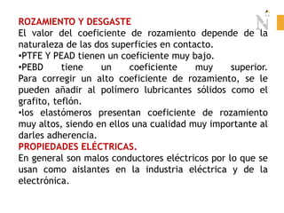 ROZAMIENTO Y DESGASTE
El valor del coeficiente de rozamiento depende de la
naturaleza de las dos superficies en contacto.
•PTFE Y PEAD tienen un coeficiente muy bajo.
•PEBD tiene un coeficiente muy superior.
Para corregir un alto coeficiente de rozamiento, se le
pueden añadir al polímero lubricantes sólidos como el
grafito, teflón.
•los elastómeros presentan coeficiente de rozamiento
muy altos, siendo en ellos una cualidad muy importante al
darles adherencia.
PROPIEDADES ELÉCTRICAS.
En general son malos conductores eléctricos por lo que se
usan como aislantes en la industria eléctrica y de la
electrónica.
 