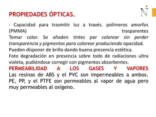 PROPIEDADES ÓPTICAS.
· Capacidad para trasmitir luz a través. polímeros amorfos
(PMMA) trasparentes
Tomar color. Se añaden tintes par colorear sin perder
transparencia y pigmentos para colorear produciendo opacidad.
Pueden disponer de brillo dando buena presencia estética.
Foto degradación en presencia sobre todo de radiaciones ultra
violeta, pudiéndose corregir con pigmentos absorbentes.
PERMEABILIDAD A LOS GASES Y VAPORES
Las resinas de ABS y el PVC son impermeables a ambos.
PE, PP, y el PTFE son permeables al vapor de agua pero
muy permeables al oxígeno.
 