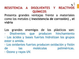 RESISTENCIA A DISOLVENTES Y REACTIVOS
QUÍMICOS
Presenta grandes ventajas frente a materiales
como los metales ( inexistencia de corrosión) , el
vidrio
Los grandes enemigos de los plásticos son:
· Disolventes que producen hinchamiento
· Los ácidos y bases fuertes hidrolizan los grupos
ester o amida.
· Los oxidantes fuertes producen oxidación y fisión
de las moléculas poliméricas.
· Ozono y rayos UV.
 