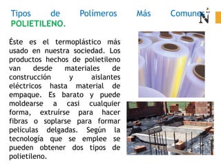 Tipos de Polímeros Más Comunes
POLIETILENO.
Éste es el termoplástico más
usado en nuestra sociedad. Los
productos hechos de polietileno
van desde materiales de
construcción y aislantes
eléctricos hasta material de
empaque. Es barato y puede
moldearse a casi cualquier
forma, extruírse para hacer
fibras o soplarse para formar
películas delgadas. Según la
tecnología que se emplee se
pueden obtener dos tipos de
polietileno.
 