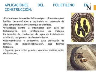 APLICACIONES DEL POLIETILENO EN
CONSTRUCCIÓN:
•Como elemento auxiliar del hormigón colocándolo para
facilitar desencofrados y tapándolo en presencia de
altas temperaturas evitando que se arrebate.
•Protección contra la intemperie bien para los
trabajadores, bien protegiendo los trabajos.
En tuberías de conducción de agua de instalaciones
sanitarias, red general de abastecimiento.
•Geomembranas y geotextiles para protección de
láminas de impermeabilización, bajo tarimas
flotantes.
• Espumas para recibir puertas, ventanas, realizar juntas
de dilatación.
 