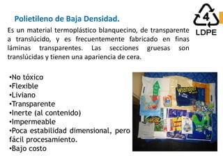 Polietileno de Baja Densidad.
•No tóxico
•Flexible
•Liviano
•Transparente
•Inerte (al contenido)
•Impermeable
•Poca estabilidad dimensional, pero
fácil procesamiento.
•Bajo costo
Es un material termoplástico blanquecino, de transparente
a translúcido, y es frecuentemente fabricado en finas
láminas transparentes. Las secciones gruesas son
translúcidas y tienen una apariencia de cera.
 