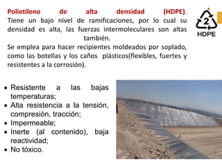 Polietileno de alta densidad (HDPE).
Tiene un bajo nivel de ramificaciones, por lo cual su
densidad es alta, las fuerzas intermoleculares son altas
también.
Se emplea para hacer recipientes moldeados por soplado,
como las botellas y los caños plásticos(flexibles, fuertes y
resistentes a la corrosión).
• Resistente a las bajas
temperaturas;
• Alta resistencia a la tensión,
compresión, tracción;
• Impermeable;
• Inerte (al contenido), baja
reactividad;
• No tóxico.
 
