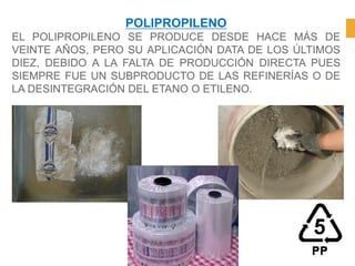 POLIPROPILENO
EL POLIPROPILENO SE PRODUCE DESDE HACE MÁS DE
VEINTE AÑOS, PERO SU APLICACIÓN DATA DE LOS ÚLTIMOS
DIEZ, DEBIDO A LA FALTA DE PRODUCCIÓN DIRECTA PUES
SIEMPRE FUE UN SUBPRODUCTO DE LAS REFINERÍAS O DE
LA DESINTEGRACIÓN DEL ETANO O ETILENO.
 