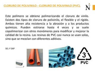 Este polímero se obtiene polimerizando el cloruro de vinilo.
Existen dos tipos de cloruro de polivinilo, el flexible y el rígido.
Ambos tienen alta resistencia a la abrasión y a los productos
químicos. Pueden estirarse hasta 4 veces y se suele
copolimerizar con otros monómeros para modificar y mejorar la
calidad de la resina. Las resinas de PVC casi nunca se usan solas,
sino que se mezclan con diferentes aditivos.
SEL Y SAP
CLORURO DE POLIVINILO - CLORURO DE POLIVINILO (PVC).
 