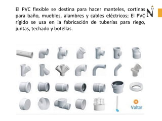 El PVC flexible se destina para hacer manteles, cortinas
para baño, muebles, alambres y cables eléctricos; El PVC
rígido se usa en la fabricación de tuberías para riego,
juntas, techado y botellas.
 