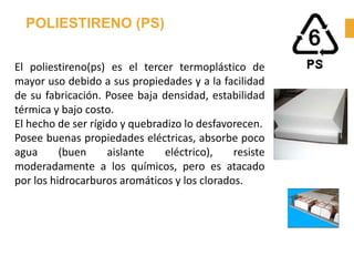 POLIESTIRENO (PS)
El poliestireno(ps) es el tercer termoplástico de
mayor uso debido a sus propiedades y a la facilidad
de su fabricación. Posee baja densidad, estabilidad
térmica y bajo costo.
El hecho de ser rígido y quebradizo lo desfavorecen.
Posee buenas propiedades eléctricas, absorbe poco
agua (buen aislante eléctrico), resiste
moderadamente a los químicos, pero es atacado
por los hidrocarburos aromáticos y los clorados.
 