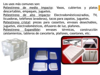 Los usos más comunes son:
Poliestireno de medio impacto: Vasos, cubiertos y platos
descartables, empaques, juguetes.
Poliestireno de alto impacto: Electrodomésticos(radios, TV,
licuadoras, teléfonos lavadoras), tacos para zapatos, juguetes.
Poliestireno cristal: piezas para cassettes, envases desechables,
juguetes, electrodomésticos, difusores de luz, plafones.
Poliestireno Expandible: envases térmicos, construcción
(aislamientos, tableros de cancelería, plafones, casetones, etc.
 