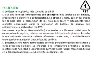 POLIÉSTER
El poliéster termoplástico más conocido es el PET.
El PET está formado sintéticamente con Etilenglicol más tereftalato de dimetilo,
produciendo el polímero o poltericoletano. Se obtiene la fibra, que en sus inicios
fue la base para la elaboración de los hilos para coser, y actualmente tiene
múltiples aplicaciones como la fabricación de botellas de plástico que
anteriormente se elaboraban con PVC.
Las resinas de poliéster (termoestables) son usadas también como matriz para la
construcción de equipos, tuberías anticorrosivos, fabricación de pinturas. Para dar
mayor resistencia mecánica suelen ir reforzados con cortante, o también llamado
endurecedor o catalizador, sin purificar. No purificar.
El poliéster, es una resina termoestable obtenida por polimerización del estireno y
otros productos químicos. Se endurece a la temperatura ordinaria y es muy
resistente a la humedad, a los productos químicos y a las fuerzas mecánicas. Se usa
en la fabricación de fibras, recubrimientos de láminas, etc.
 