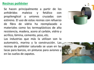 Resinas poliéster
Se hacen principalmente a partir de los
anhídridos maleico y fetálico con
propilenglicol y uniones cruzadas con
estireno. El uso de estas resinas con refuerzo
de fibra de vidrio ha reemplazado a
materiales como los termoplásticos de alta
resistencia, madera, acero al carbón, vidrio y
acrílico, lámina, cemento, yeso, etc.
Las industrias que más la utilizan son la
automotriz, marina y la construcción. Las
resinas de poliéster saturado se usan en las
lacas para barcos, en pinturas para aviones y
en las suelas de zapatos.
 