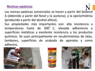 Resinas epóxicas
Las resinas epóxicas comerciales se hacen a partir del bisfenol
A (obtenido a partir del fenol y la acetona), y la epiclorhidrina
(producida a partir del alcohol alílico).
Sus propiedades más importantes son: alta resistencia a
temperaturas hasta de 500°C, elevada adherencia a
superficies metálicas y excelente resistencia a los productos
químicos. Se usan principalmente en recubrimientos de latas,
tambores, superficies de acabado de aparatos y como
adhesivo.
 