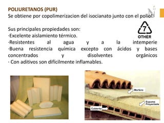 POLIURETANOS (PUR)
Se obtiene por copolimerizacion del isocianato junto con el poliol.
Sus principales propiedades son:
·Excelente aislamiento térmico.
·Resistentes al agua y a la intemperie
·Buena resistencia química excepto con ácidos y bases
concentrados y disolventes orgánicos
· Con aditivos son difícilmente inflamables.
 