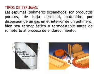 TIPOS DE ESPUMAS:
Las espumas (polimeros expandidos) son productos
porosos, de baja densidad, obtenidos por
dispersión de un gas en el interior de un polímero,
bien sea termoplástico o termoestable antes de
someterlo al proceso de endurecimiento.
 