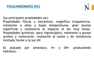 Sus principales propiedades son:
Propiedades físicas y mecánicas: magnifica trasparencia,
resistente a altas y bajas temperaturas, gran dureza
superficial y resistencia al impacto al ser muy tenaz.
Propiedades químicas: poco higroscópico, resistente a grasas
aceites y carburante, resistente al ozono y de resistencia
limitada frente a la luz UV.
Es atacado por amoniaco, H+ y OH− produciendo
hidrólisis.
POLICARBONATO (PC)
 