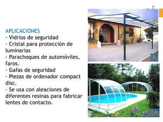 APLICACIONES
· Vidrios de seguridad
· Cristal para protección de
luminarias
· Parachoques de automóviles,
faros.
· Gafas de seguridad
· Piezas de ordenador compact
disc.
· Se usa con aleaciones de
diferentes resinas para fabricar
lentes de contacto.
 