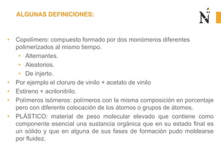 • Copolímero: compuesto formado por dos monómeros diferentes
polimerizados al mismo tiempo.
• Alternantes.
• Aleatorios.
• De injerto.
• Por ejemplo el cloruro de vinilo + acetato de vinilo
• Estireno + acrilonitrilo.
• Polímeros isómeros: polímeros con la misma composición en porcentaje
pero con diferente colocación de los átomos o grupos de átomos.
• PLÁSTICO: material de peso molecular elevado que contiene como
componente esencial una sustancia orgánica que en su estado final es
un sólido y que en alguna de sus fases de formación pudo moldearse
por fluidez.
ALGUNAS DEFINICIONES:
 