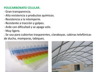 POLICARBONATO CELULAR.
· Gran transparencia.
· Alta resistencia a productos químicos.
· Resistencia a la intemperie.
· Resistente a tracción y golpes.
· Arde con dificultad y se apaga solo.
· Muy ligero.
. Se usa para cubiertas trasparentes, claraboyas. cabinas telefónicas
de ducha, mamparas, tabiques.
 