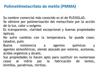 Su nombre comercial más conocido es el de PLEXIGLAS.
Se obtiene por polimerización del metacrilato por la acción
de la luz, calor u oxigeno.
Es transparente, claridad excepcional y buenas propiedades
ópticas.
No sufre cambios con la temperatura. Se puede coser,
taladrar, pulir.
Buena resistencia a agentes químicos y
agentes atmosféricos, siendo atacado por esteres, acetonas,
ácidos orgánicos y álcalis.
Sus propiedades lo hacen apto para sustituir en numerosos
casos al vidrio par la fabricación de lentes,
lentillas, parabrisas, mirillas.
Polimetilmetacrilato de metilo (PMMA)
 