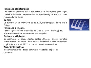 Resistencia a la intemperie
Los acrílicos pueden estar expuestos a la intemperie por largos
períodos de tiempo y no demuestran cambios significativos en color
o propiedades físicas.
Ópticas
La transmisión de luz visible es del 92%, siendo igual a la del vidrio
óptico.
Resistencia al Impacto
Para uso general una resistencia de 0.2 a 0.5 Libra- pie/pulgada,
aproximadamente 6 veces mayor a la del vidrio.
Resistencia a Químicos
Es resistente al agua, álcalis, ácidos diluidos, ésteres simples,
hidrocarburos alifáticos, pero no se recomienda para disolventes
orgánicos, acetonas, hidrocarburos clorados y aromáticos.
Aislamiento Eléctrico
Tiene buenas propiedades aislantes y resistencia al paso de
corriente.
 