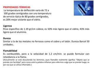 PROPIEDADES TÉRMICAS
La temperatura de deflección varía de 72 a
100 grados centígrados con una temperatura
de servicio típica de 80 grados centígrados,
es 20% mejor aislante que el vidrio.
Ligereza
Peso específico de 1.19 gr/cm cúbico, es 50% más ligero que el vidrio, 43% más
ligero que el aluminio.
Dureza
Similar a la de los metales no ferrosos como el cobre y el latón. Dureza Barcol 50
unidades..
Flamabilidad
Es combustible, pero a la velocidad de 1.2 cm/min. se puede formular con
retardancia a la flama.
(Actualmente se está discutiendo los términos, pues flamable realmente significa "Objeto que se
prende con facilidad" pero como está la palabra inflamar para referirse a algo que se prende fuego, es
por eso que se utiliza inflamable.)
 