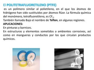 El POLITETRAFLUORETILENO (PTFE)
es un polímero similar al polietileno, en el que los átomos de
hidrógeno han sido sustituidos por átomos flúor. La fórmula química
del monómero, tetrafluoretileno, es CF2.
También llamado Bajo el nombre de Teflon, en algunas regiones.
APLICACIONES:
En pinturas y barnices.
En estructuras y elementos sometidos a ambientes corrosivos, así
como en mangueras y conductos por los que circulan productos
químicos.
 