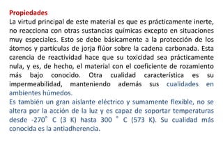 Propiedades
La virtud principal de este material es que es prácticamente inerte,
no reacciona con otras sustancias químicas excepto en situaciones
muy especiales. Esto se debe básicamente a la protección de los
átomos y partículas de jorja flúor sobre la cadena carbonada. Esta
carencia de reactividad hace que su toxicidad sea prácticamente
nula, y es, de hecho, el material con el coeficiente de rozamiento
más bajo conocido. Otra cualidad característica es su
impermeabilidad, manteniendo además sus cualidades en
ambientes húmedos.
Es también un gran aislante eléctrico y sumamente flexible, no se
altera por la acción de la luz y es capaz de soportar temperaturas
desde -270°C (3 K) hasta 300 °C (573 K). Su cualidad más
conocida es la antiadherencia.
 