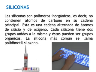 Las siliconas son polímeros inorgánicos, es decir, no
contienen átomos de carbono en su cadena
principal. Esta es una cadena alternada de átomos
de silicio y de oxígeno. Cada silicona tiene dos
grupos unidos a la misma y éstos pueden ser grupos
orgánicos. La silicona más común se llama
polidimetil siloxano.
SILICONAS
 