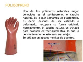 Uno de los polímeros naturales mejor
conocidos es el poliisopreno, o caucho
natural. Es lo que llamamos un elastómero,
es decir, después de ser estirado o
deformado, recupera su forma original.
Normalmente, el caucho natural es tratado
para producir entrecruzamientos, lo que lo
convierte en un elastómero aún mejor.
Se utilizan en apoyos móviles de puentes.
POLIISOPRENO
 