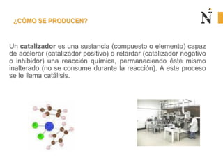 ¿CÓMO SE PRODUCEN?
Un catalizador es una sustancia (compuesto o elemento) capaz
de acelerar (catalizador positivo) o retardar (catalizador negativo
o inhibidor) una reacción química, permaneciendo éste mismo
inalterado (no se consume durante la reacción). A este proceso
se le llama catálisis.
 