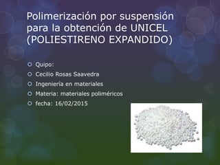 Polimerización por suspensión
para la obtención de UNICEL
(POLIESTIRENO EXPANDIDO)
 Quipo:
 Cecilio Rosas Saavedra
 Ingeniería en materiales
 Materia: materiales poliméricos
 fecha: 16/02/2015
 