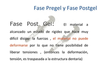 Fase Pregel y Fase Postgel Fase Post Gel :  El material a alcanzado un estado de rigidez que hace muy difícil disipar la fuerzas ,  el material no puede deformarse  por lo que no tiene posibilidad de liberar tensiones , (entonces la deformación, tensión, es traspasada a la estructura dentaria) 