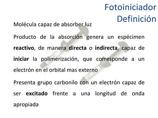 Fotoiniciador Definición Molécula capaz de absorber luz Producto de la absorción genera un espécimen  reactivo , de manera  directa  o  indirecta , capaz de  iniciar  la polimerización, que corresponde a un electrón en el orbital mas externo Presenta grupo carbonilo con un electrón capaz de ser  excitado  frente a una longitud de onda apropiada  