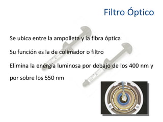 Filtro Óptico Se ubica entre la ampolleta y la fibra óptica Su función es la de colimador o filtro Elimina la energía luminosa por debajo de los 400 nm y por sobre los 550 nm 