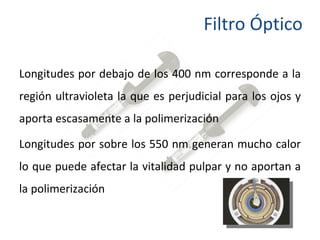 Longitudes por debajo de los 400 nm corresponde a la región ultravioleta la que es perjudicial para los ojos y aporta escasamente a la polimerización  Longitudes por sobre los 550 nm generan mucho calor lo que puede afectar la vitalidad pulpar y no aportan a la polimerización  Filtro Óptico 