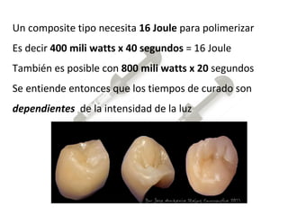 Un composite tipo necesita  16 Joule  para polimerizar Es decir  400 mili watts x 40 segundos  = 16 Joule También es posible con  800 mili watts x 20  segundos Se entiende entonces que los tiempos de curado son  dependientes   de la intensidad de la luz  