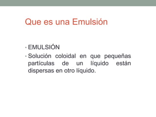 • EMULSIÓN
• Solución coloidal en que pequeñas
partículas de un líquido están
dispersas en otro líquido.
Que es una Emulsión
 