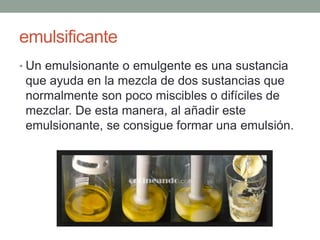 emulsificante
• Un emulsionante o emulgente es una sustancia
que ayuda en la mezcla de dos sustancias que
normalmente son poco miscibles o difíciles de
mezclar. De esta manera, al añadir este
emulsionante, se consigue formar una emulsión.
 