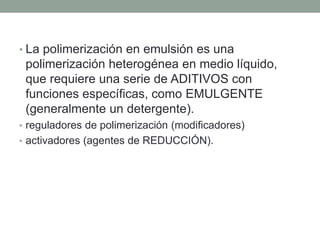 • La polimerización en emulsión es una
polimerización heterogénea en medio líquido,
que requiere una serie de ADITIVOS con
funciones específicas, como EMULGENTE
(generalmente un detergente).
• reguladores de polimerización (modificadores)
• activadores (agentes de REDUCCIÓN).
 