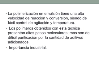 • La polimerización en emulsión tiene una alta
velocidad de reacción y conversión, siendo de
fácil control de agitación y temperatura.
• Los polímeros obtenidos con esta técnica
presentan altos pesos moleculares, mas son de
difícil purificación por la cantidad de aditivos
adicionados.
• Importancia industrial.
 