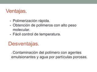 Ventajas.
- Polimerización rápida.
- Obtención de polímeros con alto peso
molecular.
- Fácil control de temperatura.
Desventajas.
- Contaminación del polímero con agentes
emulsionantes y agua por partículas porosas.
 