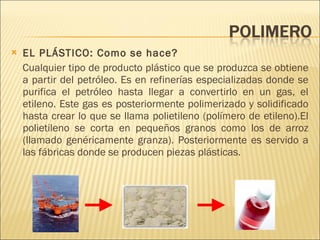 EL PLÁSTICO: Como se hace? Cualquier tipo de producto plástico que se produzca se obtiene a partir del petróleo. Es en refinerías especializadas donde se purifica el petróleo hasta llegar a convertirlo en un gas, el etileno. Este gas es posteriormente polimerizado y solidificado hasta crear lo que se llama polietileno (polímero de etileno).El polietileno se corta en pequeños granos como los de arroz (llamado genéricamente granza). Posteriormente es servido a las fábricas donde se producen piezas plásticas. 