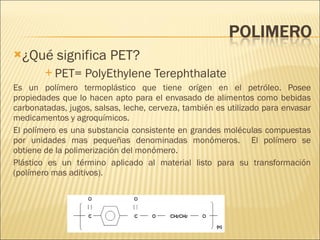 ¿Qué significa PET? PET= PolyEthylene Terephthalate Es un polímero termoplástico que tiene orígen en el petróleo. Posee propiedades que lo hacen apto para el envasado de alimentos como bebidas carbonatadas, jugos, salsas, leche, cerveza, también es utilizado para envasar medicamentos y agroquímicos. El polímero es una substancia consistente en grandes moléculas compuestas por unidades mas pequeñas denominadas monómeros.  El polímero se obtiene de la polimerización del monómero. Plástico es un término aplicado al material listo para su transformación (polímero mas aditivos). 