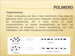 Copolímeros: Están compuestos por dos o más monómeros. Esta clase de polímeros tiene una estructura molecular menos regular que los homopolímeros. Por lo tanto tienen un mejor comportamiento en cuanto procesabilidad, es decir, los copolímeros se procesan a menor temperatura, son más maleables y dan mejor transparencia al producto final. 