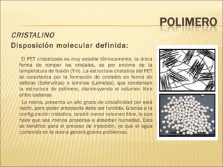 CRISTALINO Disposición molecular definida: El PET cristalizado es muy estable térmicamente, la única forma de romper los cristales, es por encima de la temperatura de fusión (Tm). La estructura cristalina del PET se caracteriza por la formación de cristales en forma de esferas (Esferulitas) o laminas (Lamelas), que condensan la estructura de polímero, disminuyendo el volumen libre entre cadenas. La resina, presenta un alto grado de cristalinidad por está razón, para poder procesarla debe ser fundida. Gracias a la configuración cristalina, tendrá menor volumen libre, lo que hace que sea menos propensa a absorber humedad. Esto es benéfico para el proceso de inyección, ya que el agua contenida en la resina generá graves problemas. 