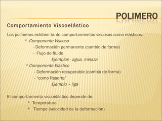 Comportamiento Viscoelástico Los polímeros exhiben tanto comportamientos viscosos como elásticos. *  Componente Viscoso - Deformación permanente (cambio de forma) -  Flujo de fluido Ejemplos - agua, melaza * Componente Elástico - Deformación recuperable (cambio de forma) - “como Resorte” Ejemplo – liga El comportamiento viscoelástico depende de: *  Temperatura *  Tiempo (velocidad de la deformación) 