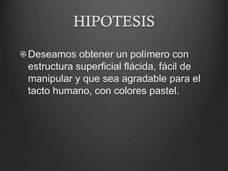 HIPOTESIS
Deseamos obtener un polímero con
estructura superficial flácida, fácil de
manipular y que sea agradable para el
tacto humano, con colores pastel.
 
