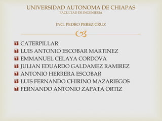 
 CATERPILLAR:
 LUIS ANTONIO ESCOBAR MARTINEZ
 EMMANUEL CELAYA CORDOVA
 JULIAN EDUARDO GALDAMEZ RAMIREZ
 ANTONIO HERRERA ESCOBAR
 LUIS FERNANDO CHIRINO MAZARIEGOS
 FERNANDO ANTONIO ZAPATA ORTIZ
UNIVERSIDAD AUTONOMA DE CHIAPAS
FACULTAD DE INGENIERIA
ING. PEDRO PEREZ CRUZ
 