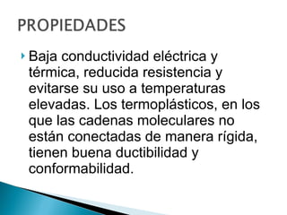 Baja conductividad eléctrica y térmica, reducida resistencia y evitarse su uso a temperaturas elevadas. Los termoplásticos, en los que las cadenas moleculares no están conectadas de manera rígida, tienen buena ductibilidad y conformabilidad.