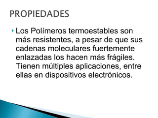 Los Polímeros termoestables son más resistentes, a pesar de que sus cadenas moleculares fuertemente enlazadas los hacen más frágiles. Tienen múltiples aplicaciones, entre ellas en dispositivos electrónicos.