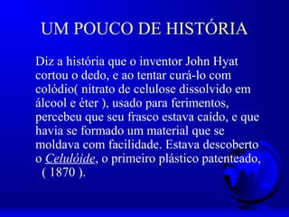 UM POUCO DE HISTÓRIA
Diz a história que o inventor John Hyat
cortou o dedo, e ao tentar curá-lo com
colódio( nitrato de celulose dissolvido em
álcool e éter ), usado para ferimentos,
percebeu que seu frasco estava caído, e que
havia se formado um material que se
moldava com facilidade. Estava descoberto
o Celulóide, o primeiro plástico patenteado,
 ( 1870 ).
 